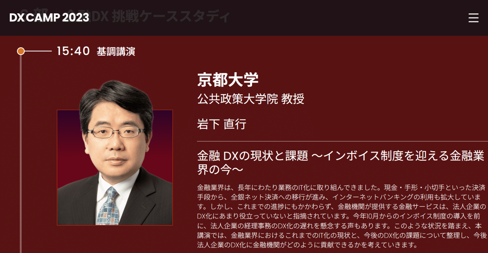 京都大学

公共政策大学院 教授

岩下 直行

金融 DXの現状と課題 ～インボイス制度を迎える金融業界の今〜
金融業界は、長年にわたり業務のIT化に取り組んできました。現金・手形・小切手といった決済手段から、全銀ネット決済への移行が進み、インターネットバンキングの利用も拡大しています。しかし、これまでの進捗にもかかわらず、金融機関が提供する金融サービスは、法人企業のDX化にあまり役立っていないと指摘されています。今年10月からのインボイス制度の導入を前に、法人企業の経理事務のDX化の遅れを懸念する声もあります。このような状況を踏まえ、本講演では、金融業界におけるこれまでのIT化の現状と、今後のDX化の課題について整理し、今後法人企業のDX化に金融機関がどのように貢献できるかを考えていきます。